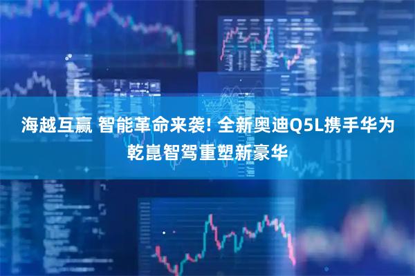 海越互赢 智能革命来袭! 全新奥迪Q5L携手华为乾崑智驾重塑新豪华