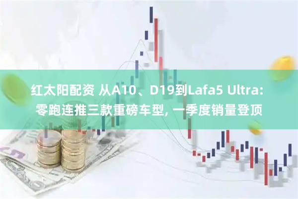 红太阳配资 从A10、D19到Lafa5 Ultra: 零跑连推三款重磅车型, 一季度销量登顶