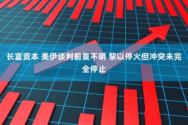 长富资本 美伊谈判前景不明 黎以停火但冲突未完全停止